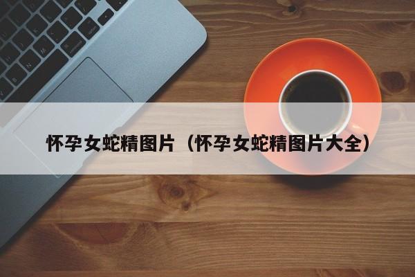 怀孕女蛇精图片（怀孕女蛇精图片大全）