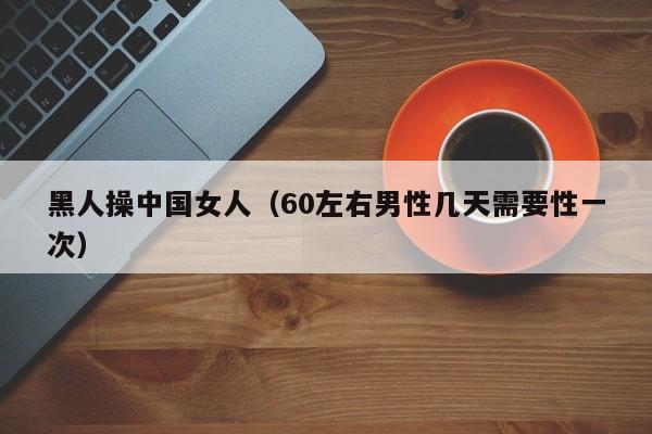 黑人操中国女人（60左右男性几天需要性一次）