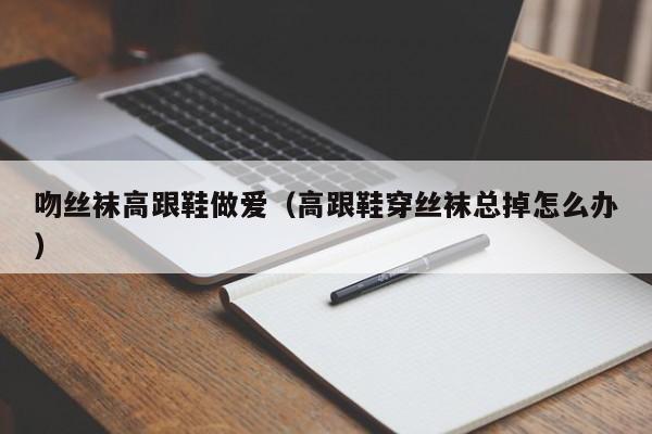 吻丝袜高跟鞋做爱（高跟鞋穿丝袜总掉怎么办）