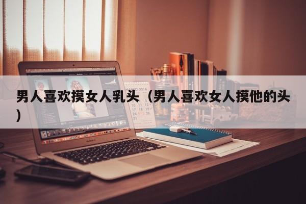 男人喜欢摸女人乳头（男人喜欢女人摸他的头）