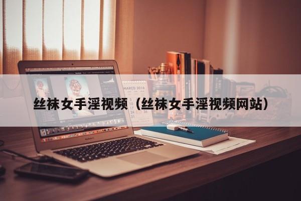 丝袜女手淫视频（丝袜女手淫视频网站）