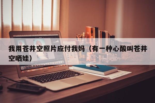 我用苍井空照片应付我妈（有一种心酸叫苍井空晒娃）