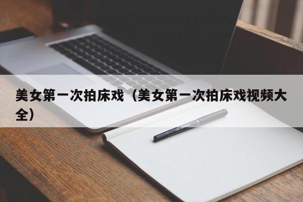 美女第一次拍床戏（美女第一次拍床戏视频大全）