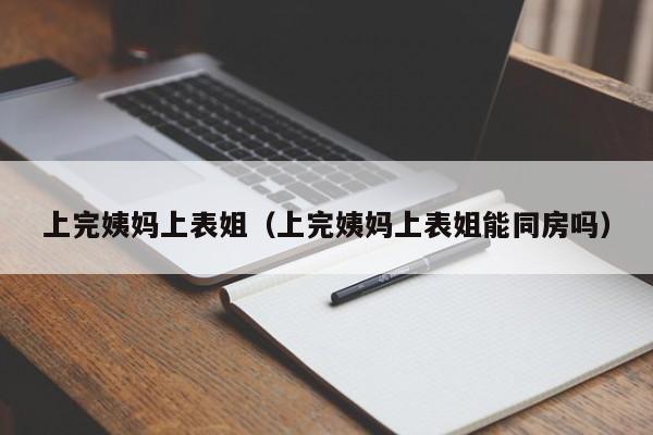 上完姨妈上表姐（上完姨妈上表姐能同房吗）