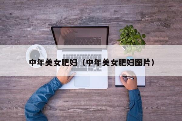 中年美女肥妇（中年美女肥妇图片）