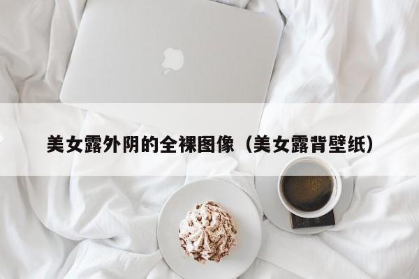 美女露外阴的全裸图像（美女露背壁纸）