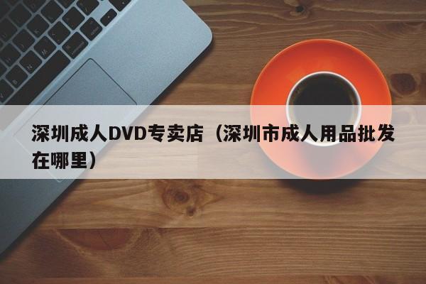 深圳成人DVD专卖店（深圳市成人用品批发在哪里）