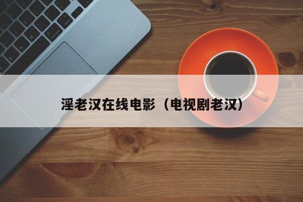 淫老汉在线电影（电视剧老汉）