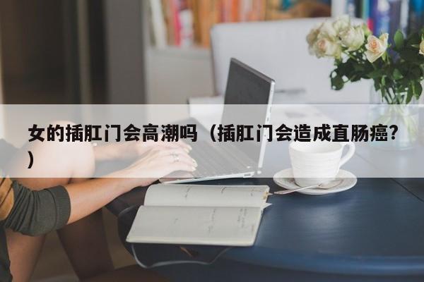 女的插肛门会高潮吗（插肛门会造成直肠癌?）