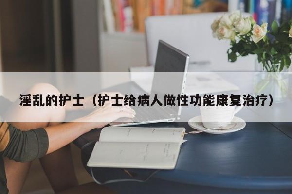淫乱的护士（护士给病人做性功能康复治疗）