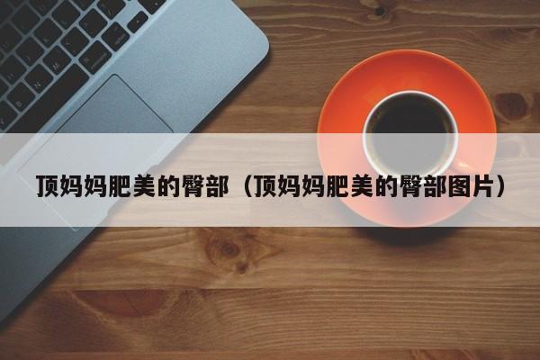 顶妈妈肥美的臀部（顶妈妈肥美的臀部图片）