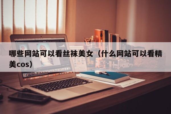 哪些网站可以看丝袜美女（什么网站可以看精美cos）