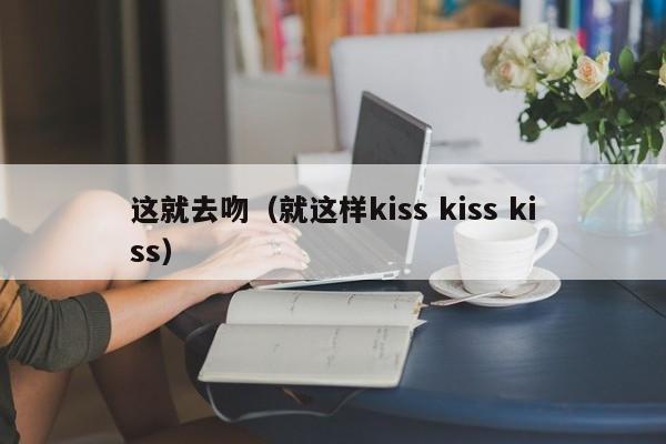 这就去吻(就这样kiss kiss kiss)