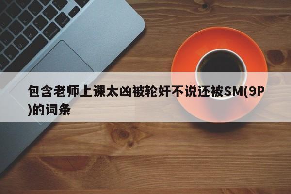 包含老师上课太凶被轮奸不说还被SM(9P)的词条