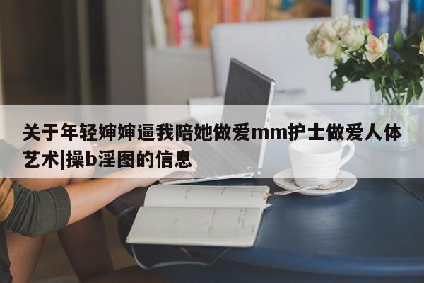 关于年轻婶婶逼我陪她做爱mm护士做爱人体艺术|操b淫图的信息