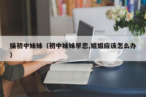 操初中妹妹(初中妹妹早恋,姐姐应该怎么办)