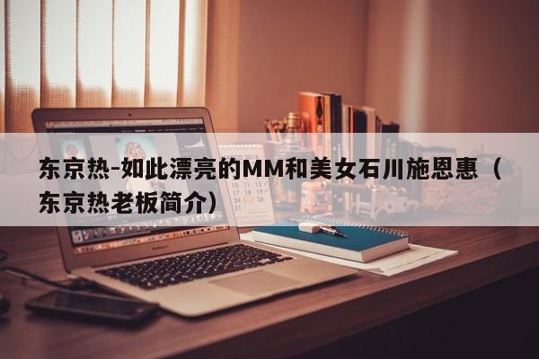 东京热-如此漂亮的MM和美女石川施恩惠(东京热老板简介)