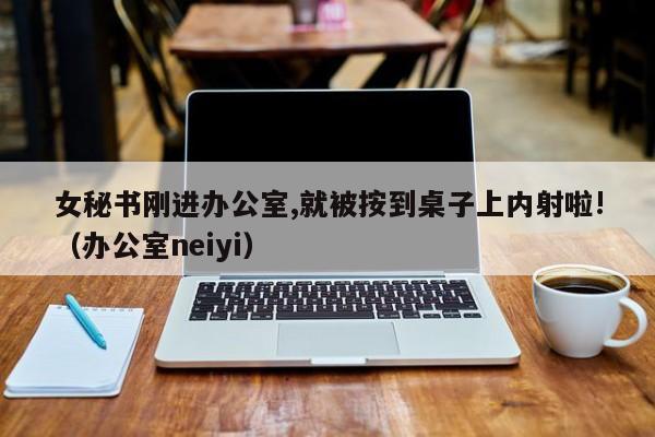 女秘书刚进办公室,就被按到桌子上内射啦!(办公室neiyi)