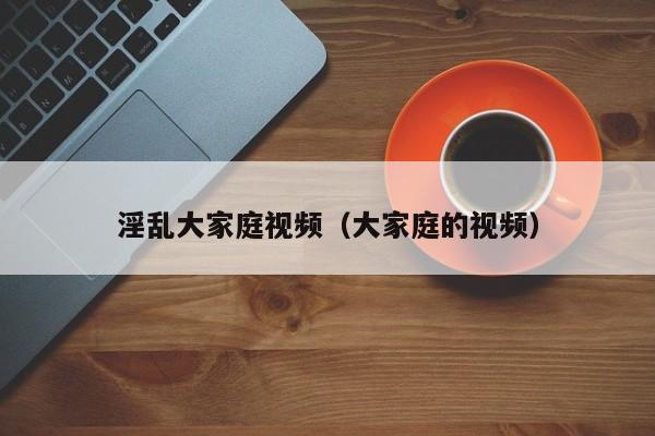 淫乱大家庭视频(大家庭的视频)