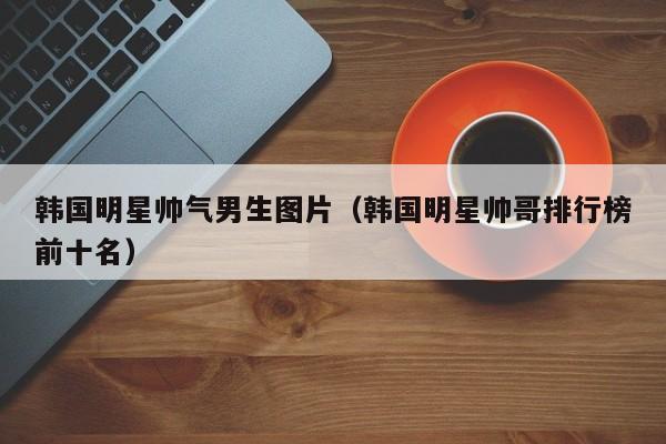 韩国明星帅气男生图片(韩国明星帅哥排行榜前十名)