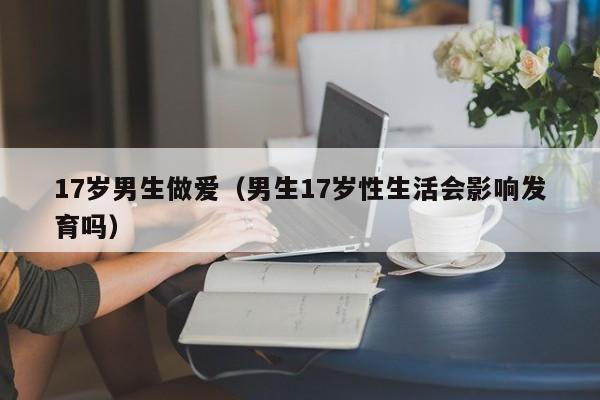 17岁男生做爱(男生17岁性生活会影响发育吗)
