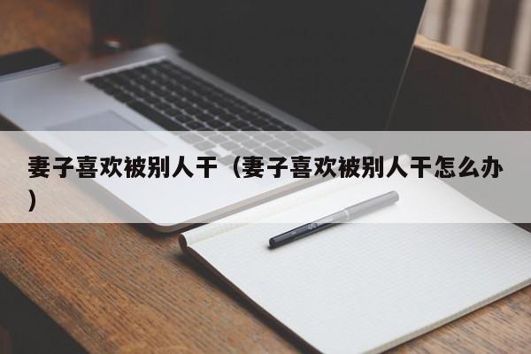 妻子喜欢被别人干(妻子喜欢被别人干怎么办)