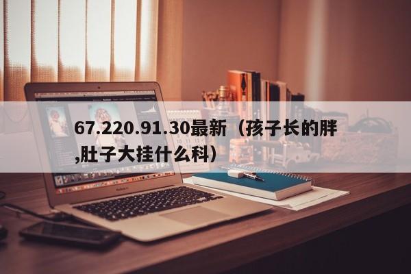 67.220.91.30最新(孩子长的胖,肚子大挂什么科)