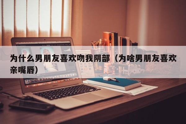 为什么男朋友喜欢吻我阴部(为啥男朋友喜欢亲嘴唇)