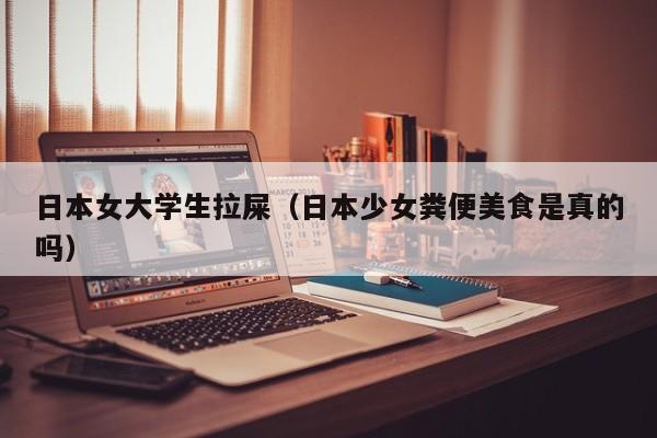 日本女大学生拉屎(日本少女粪便美食是真的吗)