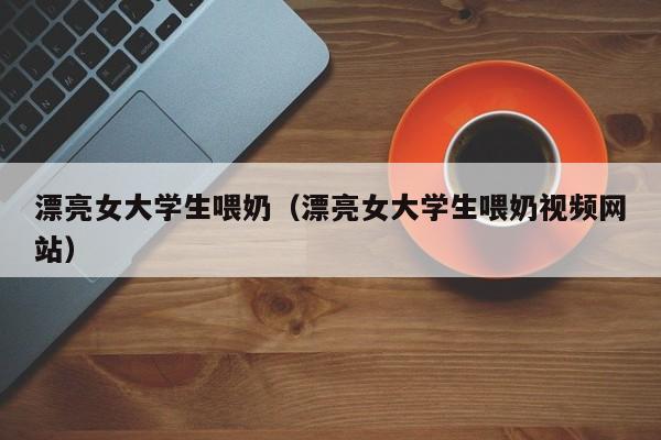 漂亮女大学生喂奶(漂亮女大学生喂奶视频网站)