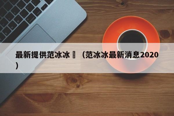 最新提供范冰冰祼(范冰冰最新消息2020)
