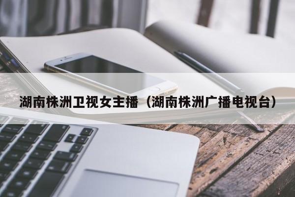 湖南株洲卫视女主播(湖南株洲广播电视台)