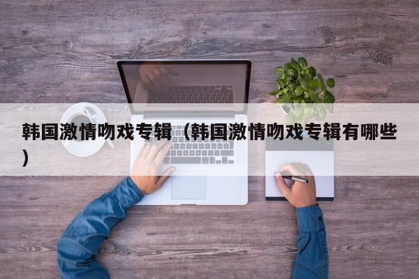 韩国激情吻戏专辑(韩国激情吻戏专辑有哪些)