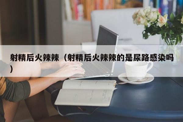 射精后火辣辣(射精后火辣辣的是尿路感染吗)