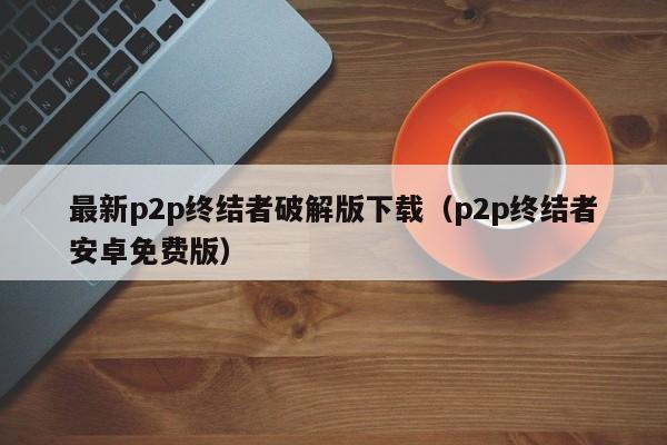 最新p2p终结者破解版下载(p2p终结者安卓免费版)
