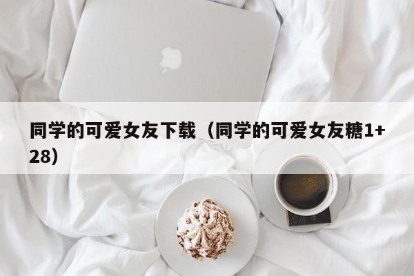 同学的可爱女友下载(同学的可爱女友糖1+28)