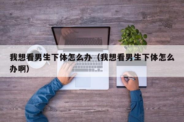 我想看男生下体怎么办(我想看男生下体怎么办啊)