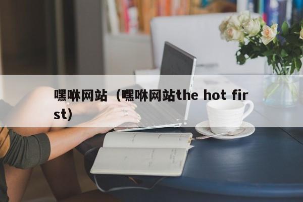 嘿咻网站(嘿咻网站the hot first)