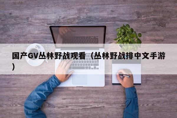国产GV丛林野战观看(丛林野战排中文手游)