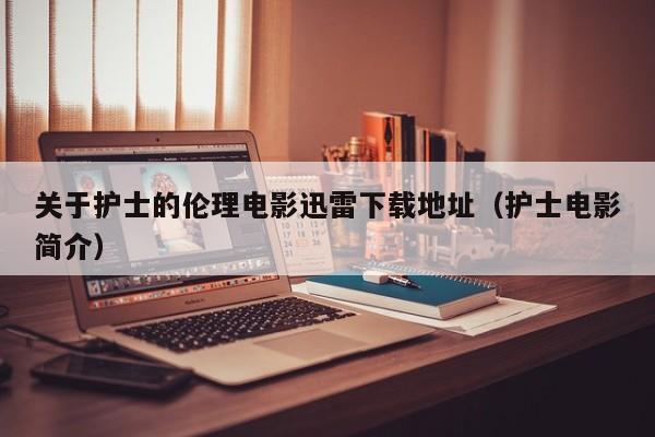 关于护士的伦理电影迅雷下载地址(护士电影简介)