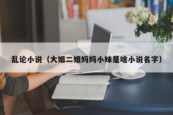 乱论小说(大姐二姐妈妈小妹是啥小说名字)