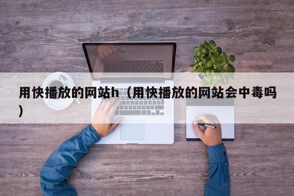 用快播放的网站h(用快播放的网站会中毒吗)