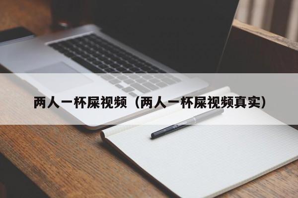 两人一杯屎视频(两人一杯屎视频真实)