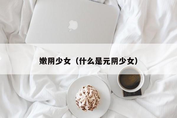 嫩阴少女(什么是元阴少女)