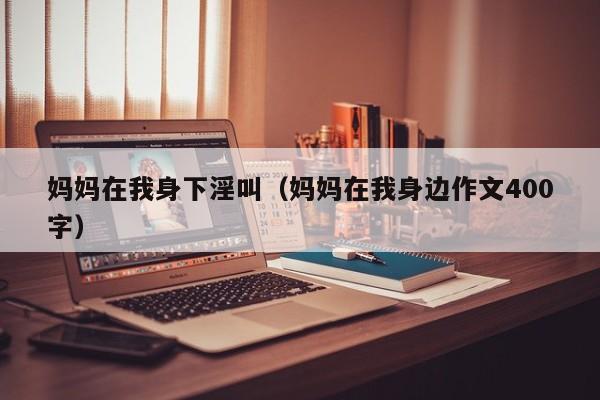 妈妈在我身下淫叫(妈妈在我身边作文400字)