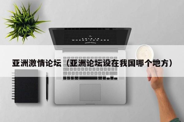 亚洲激情论坛(亚洲论坛设在我国哪个地方)