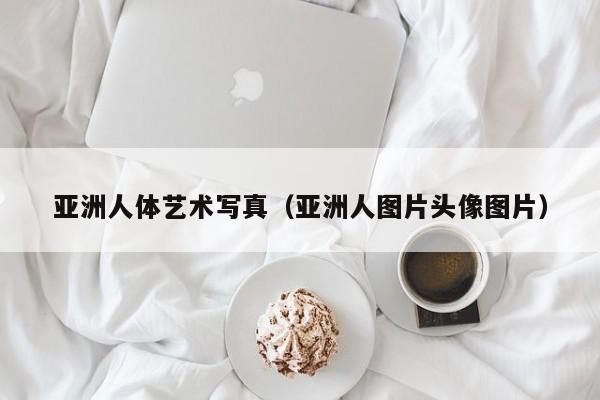 亚洲人体艺术写真(亚洲人图片头像图片)