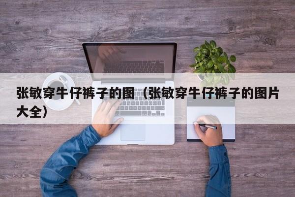 张敏穿牛仔裤子的图(张敏穿牛仔裤子的图片大全)