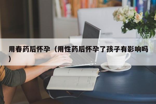 用春药后怀孕(用性药后怀孕了孩子有影响吗)