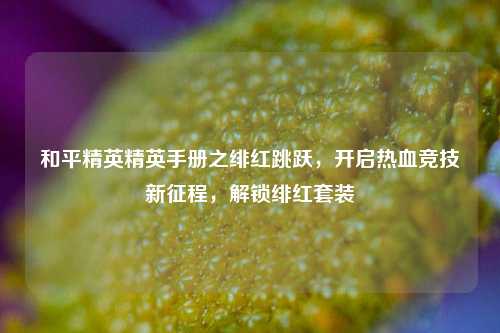 和平精英精英手册之绯红跳跃，开启热血竞技新征程，解锁绯红套装